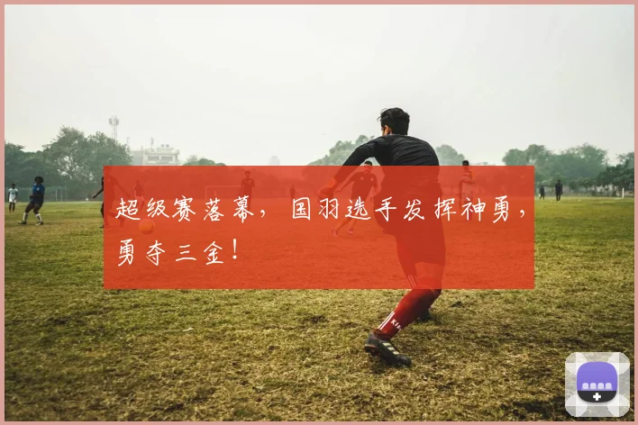 超级赛落幕，国羽选手发挥神勇，勇夺三金！