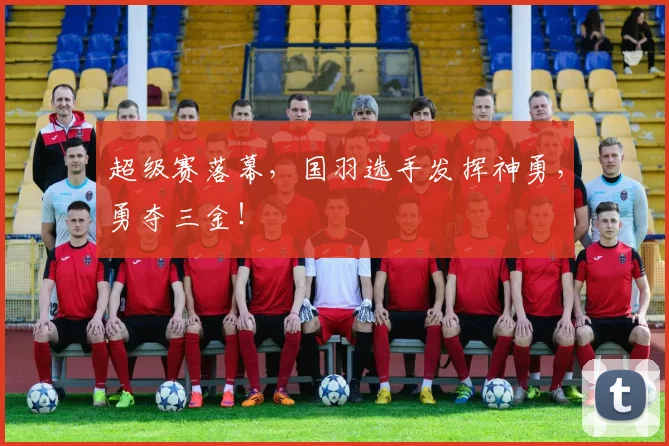 超级赛落幕，国羽选手发挥神勇，勇夺三金！