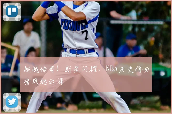 超越传奇！新星闪耀，NBA历史得分榜风起云涌