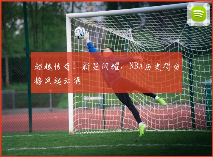 超越传奇！新星闪耀，NBA历史得分榜风起云涌