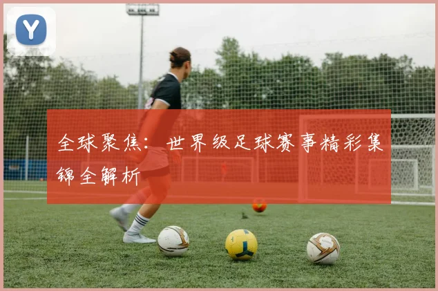 全球聚焦：世界级足球赛事精彩集锦全解析