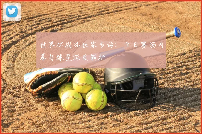 世界杯战况独家专访：今日赛场内幕与球星深度解析