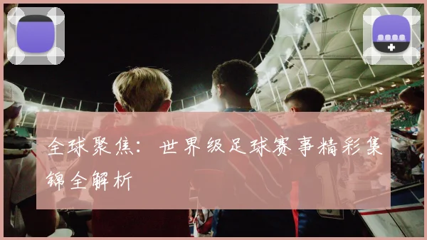 全球聚焦：世界级足球赛事精彩集锦全解析